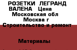 РОЗЕТКИ  ЛЕГРАНД ВАЛЕНА › Цена ­ 68 - Московская обл., Москва г. Строительство и ремонт » Материалы   